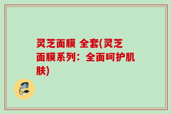 灵芝面膜 全套(灵芝面膜系列:全面呵护) 灵芝面膜 全套(灵芝面膜系列:全面呵护)