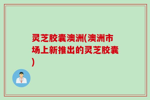 灵芝胶囊澳洲(澳洲市场上新推出的灵芝胶囊)