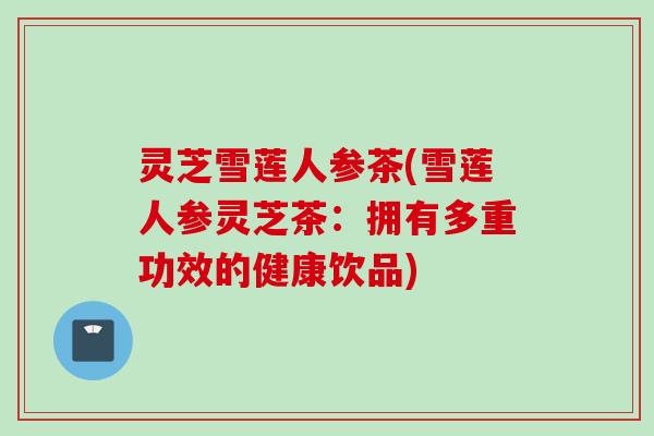 灵芝雪莲人参茶(雪莲人参灵芝茶:拥有多重功效的健康饮品) 灵芝雪莲人参茶(雪莲人参灵芝茶:拥有多重功效的健康饮品)