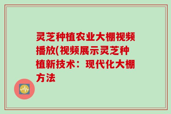 灵芝种植农业大棚视频播放(视频展示灵芝种植新技术:现代化大棚方法 灵芝种植农业大棚视频播放(视频展示灵芝种植新技术:现代化大棚方法