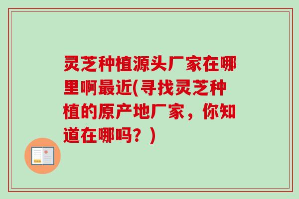 灵芝种植源头厂家在哪里啊最近(寻找灵芝种植的原产地厂家，你知道在哪吗？)