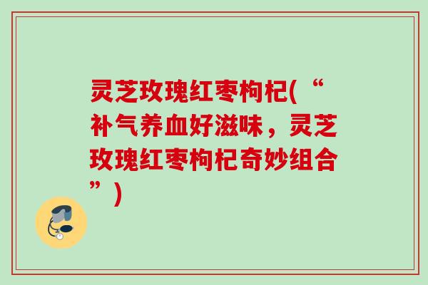 灵芝玫瑰红枣枸杞(“补气养血好滋味，灵芝玫瑰红枣枸杞奇妙组合”)