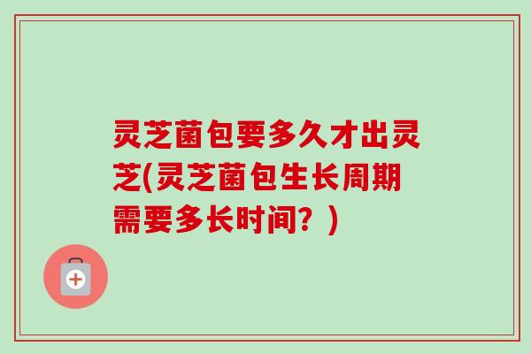 灵芝菌包要多久才出灵芝(灵芝菌包生长周期需要多长时间？)