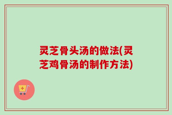 灵芝骨头汤的做法(灵芝鸡骨汤的制作方法)