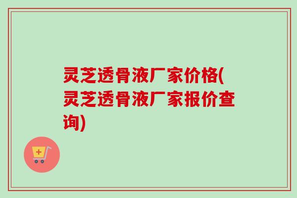 灵芝透骨液厂家价格(灵芝透骨液厂家报价查询)