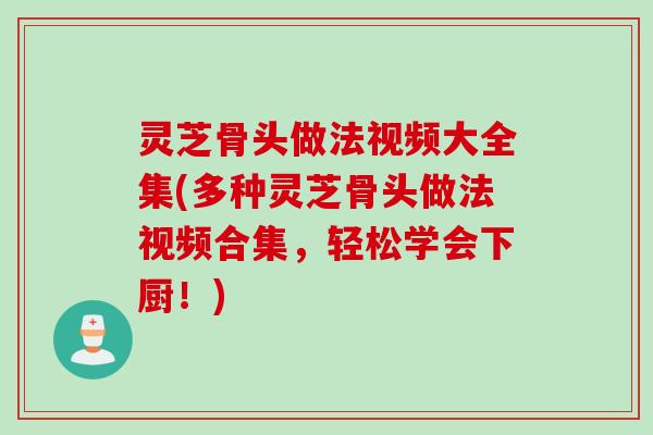 灵芝骨头做法视频大全集(多种灵芝骨头做法视频合集，轻松学会下厨！)