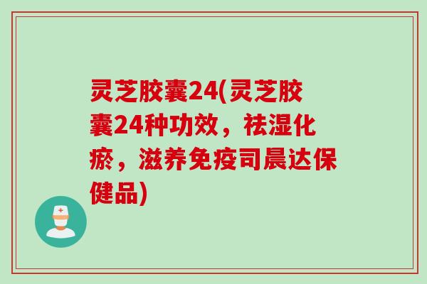 灵芝胶囊24(灵芝胶囊24种功效，祛湿化瘀，滋养免疫司晨达保健品)