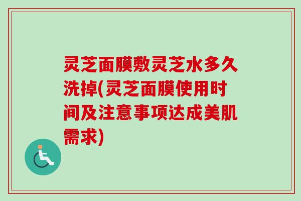 灵芝面膜敷灵芝水多久洗掉(灵芝面膜使用时间及注意事项达成美肌需求)