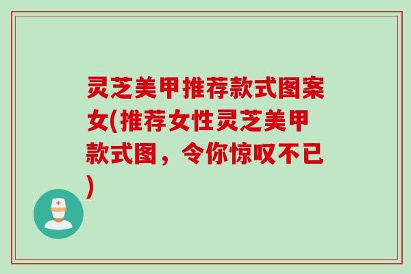灵芝美甲推荐款式图案女(推荐女性灵芝美甲款式图，令你惊叹不已)