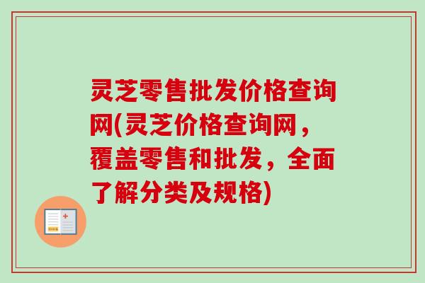 灵芝零售批发价格查询网(灵芝价格查询网，覆盖零售和批发，全面了解分类及规格)
