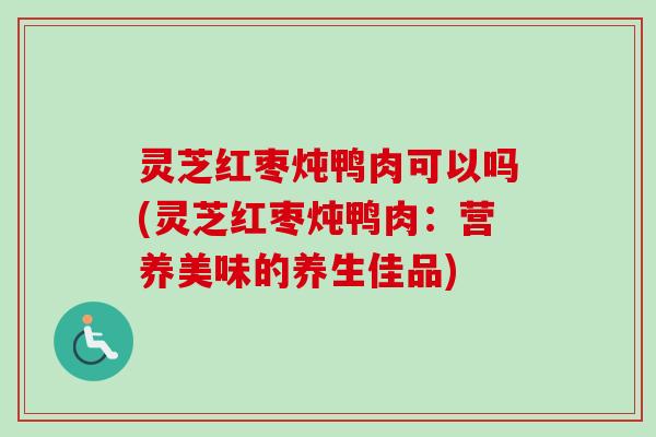 灵芝红枣炖鸭肉可以吗(灵芝红枣炖鸭肉：营养美味的养生佳品)