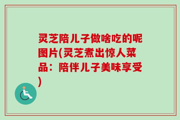 灵芝陪儿子做啥吃的呢图片(灵芝煮出惊人菜品：陪伴儿子美味享受)