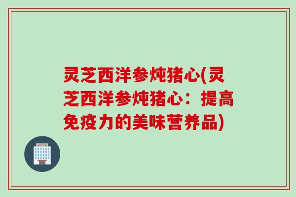 灵芝西洋参炖猪心(灵芝西洋参炖猪心：提高免疫力的美味营养品)