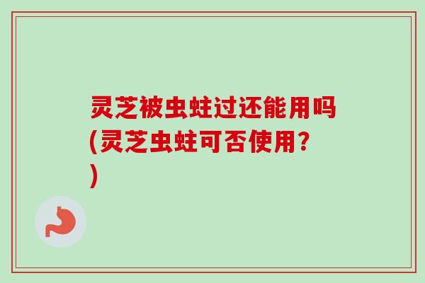 灵芝被虫蛀过还能用吗(灵芝虫蛀可否使用？)