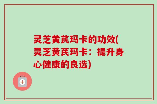 灵芝黄芪玛卡的功效(灵芝黄芪玛卡：提升身心健康的良选)