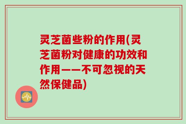 灵芝菌些粉的作用(灵芝菌粉对健康的功效和作用——不可忽视的天然保健品)