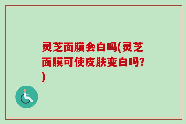 灵芝面膜会白吗(灵芝面膜可使皮肤变白吗？)