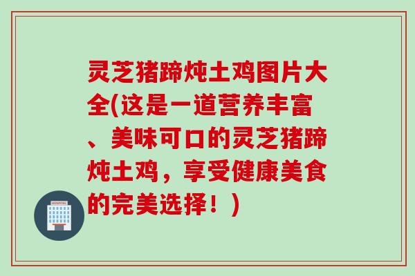 灵芝猪蹄炖土鸡图片大全(这是一道营养丰富、美味可口的灵芝猪蹄炖土鸡，享受健康美食的完美选择！)