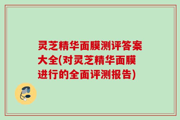 灵芝精华面膜测评答案大全(对灵芝精华面膜进行的全面评测报告)