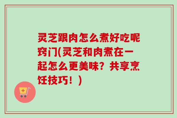 灵芝跟肉怎么煮好吃呢窍门(灵芝和肉煮在一起怎么更美味？共享烹饪技巧！)