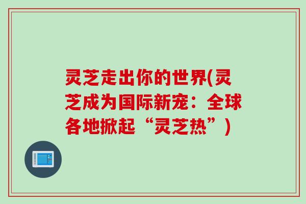 灵芝走出你的世界(灵芝成为国际新宠：全球各地掀起“灵芝热”)