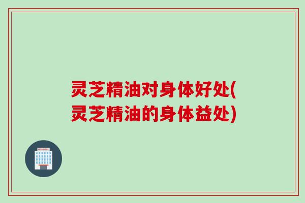 灵芝精油对身体好处(灵芝精油的身体益处)