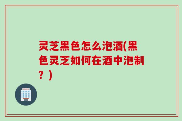 灵芝黑色怎么泡酒(黑色灵芝如何在酒中泡制？)