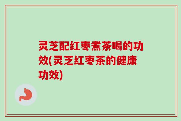 灵芝配红枣煮茶喝的功效(灵芝红枣茶的健康功效)