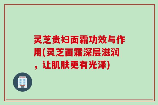 灵芝贵妇面霜功效与作用(灵芝面霜深层滋润，让肌肤更有光泽)