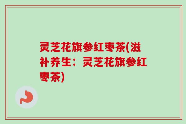 灵芝花旗参红枣茶(滋补养生：灵芝花旗参红枣茶)