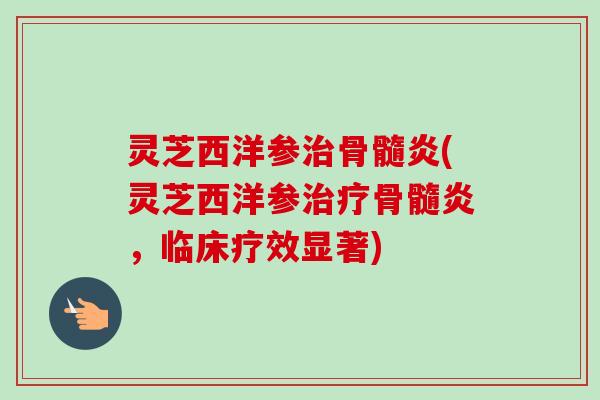 灵芝西洋参治骨髓炎(灵芝西洋参治疗骨髓炎，临床疗效显著)