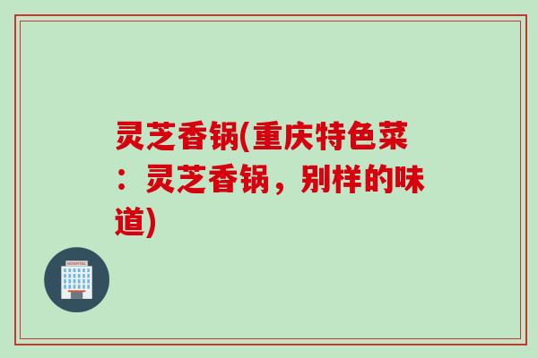 灵芝香锅(重庆特色菜：灵芝香锅，别样的味道)