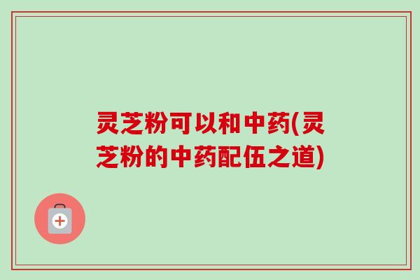 灵芝粉可以和(灵芝粉的配伍之道) 灵芝粉可以和(灵芝粉的配伍之道)