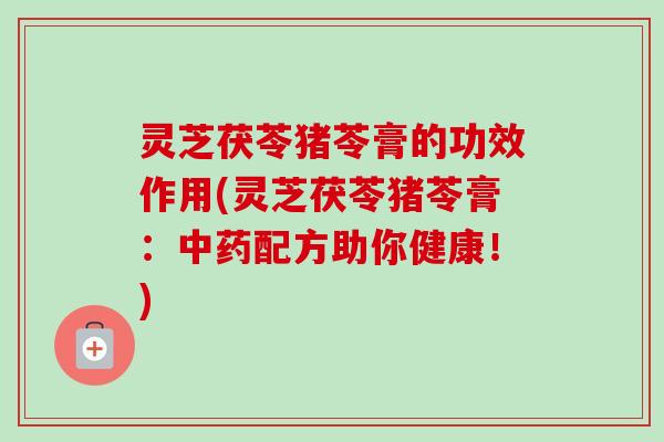 灵芝茯苓猪苓膏的功效作用(灵芝茯苓猪苓膏:配方助你健康!) 灵芝茯苓猪苓膏的功效作用(灵芝茯苓猪苓膏:配方助你健康!)