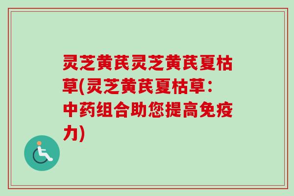 灵芝黄芪灵芝黄芪夏枯草(灵芝黄芪夏枯草：中药组合助您提高免疫力)