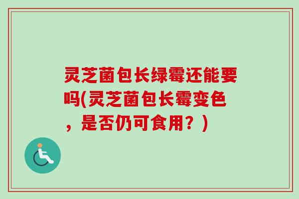 灵芝菌包长绿霉还能要吗(灵芝菌包长霉变色，是否仍可食用？)