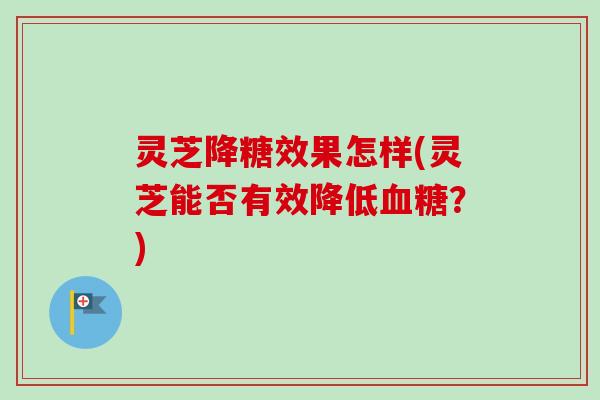灵芝降糖效果怎样(灵芝能否有效降低血糖？)
