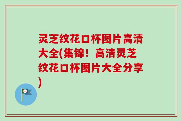 灵芝纹花口杯图片高清大全(集锦！高清灵芝纹花口杯图片大全分享)
