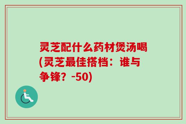 灵芝配什么药材煲汤喝(灵芝最佳搭档：谁与争锋？-50)
