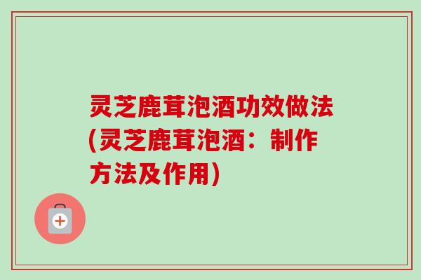 灵芝鹿茸泡酒功效做法(灵芝鹿茸泡酒：制作方法及作用)