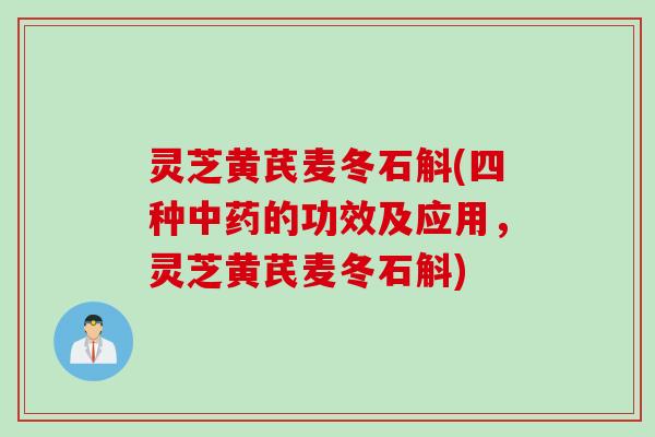 灵芝黄芪麦冬石斛(四种中药的功效及应用，灵芝黄芪麦冬石斛)