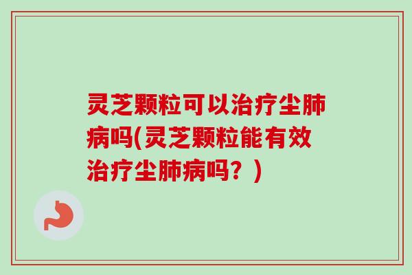 灵芝颗粒可以治疗尘肺病吗(灵芝颗粒能有效治疗尘肺病吗？)