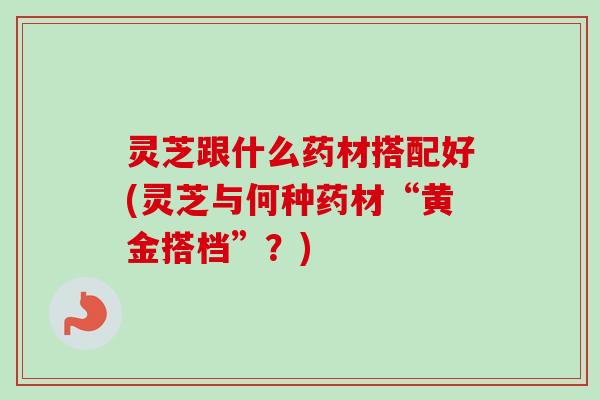 灵芝跟什么药材搭配好(灵芝与何种药材“黄金搭档”？)