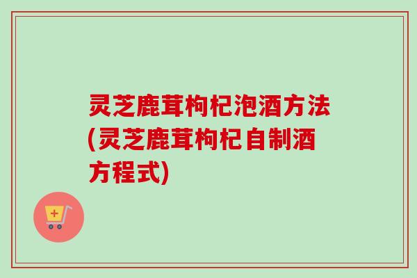 灵芝鹿茸枸杞泡酒方法(灵芝鹿茸枸杞自制酒方程式)