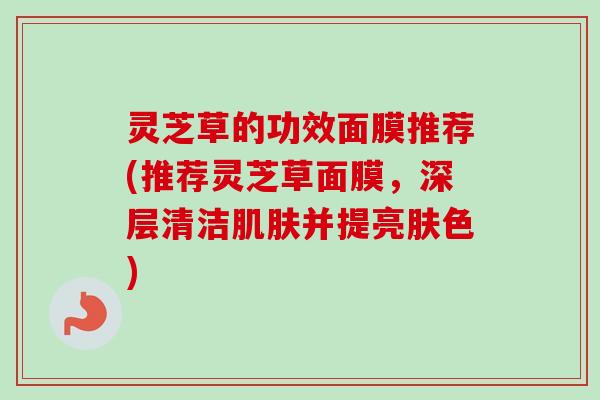 灵芝草的功效面膜推荐(推荐灵芝草面膜，深层清洁并提亮肤色)