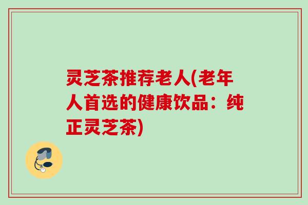 灵芝茶推荐老人(老年人首选的健康饮品：纯正灵芝茶)