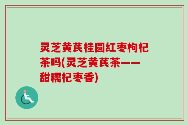 灵芝黄芪桂圆红枣枸杞茶吗(灵芝黄芪茶——甜糯杞枣香)