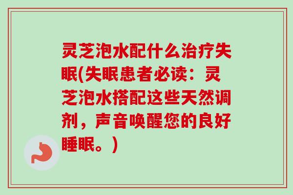 灵芝泡水配什么治疗失眠(失眠患者必读：灵芝泡水搭配这些天然调剂，声音唤醒您的良好睡眠。)