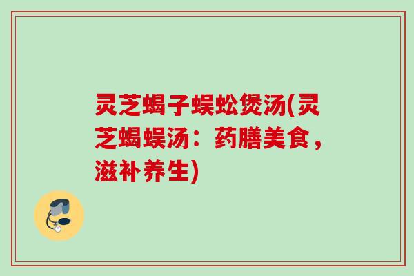 灵芝蝎子蜈蚣煲汤(灵芝蝎蜈汤：药膳美食，滋补养生)
