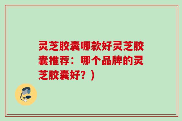 灵芝胶囊哪款好灵芝胶囊推荐：哪个品牌的灵芝胶囊好？)